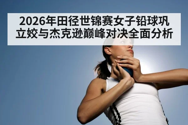 2026年田径世锦赛女子铅球巩立姣与杰克逊巅峰对决全面分析